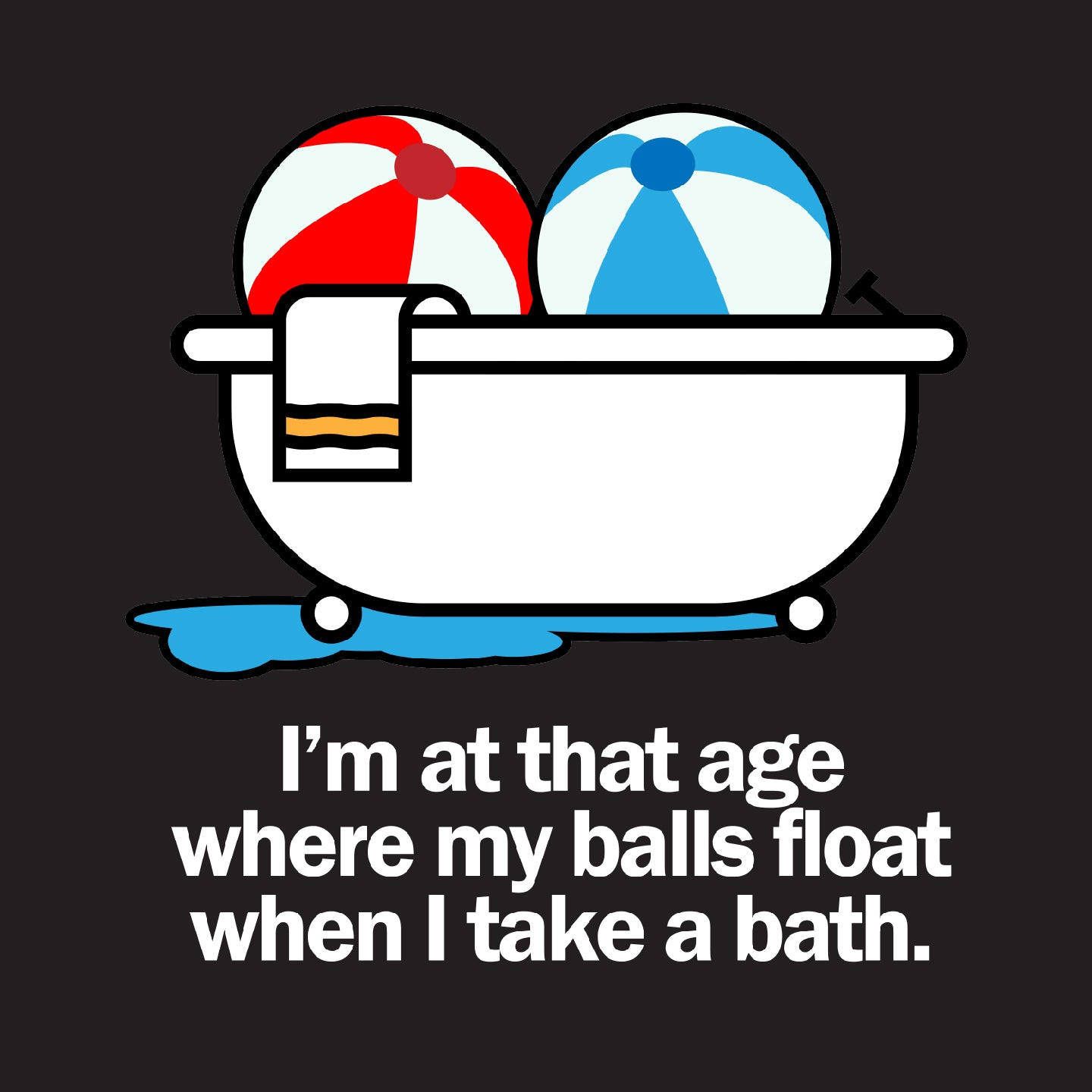 I'm at that age where my balls float when I take a bath