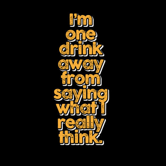 I'm one drink away from saying what I really think.